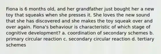 Fiona is 6 months old, and her grandfather just bought her a new toy that squeaks when she presses it. She loves the new sound that she has discovered and she makes the toy squeak over and over again. Fiona's behaviour is characteristic of which stage of cognitive development? a. coordination of secondary schemes b. primary circular reaction c. secondary circular reaction d. tertiary schemes
