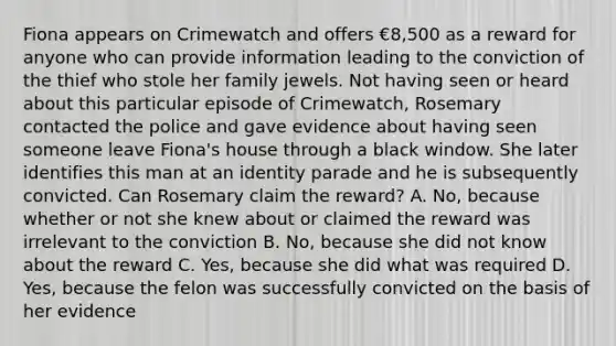 Fiona appears on Crimewatch and offers €8,500 as a reward for anyone who can provide information leading to the conviction of the thief who stole her family jewels. Not having seen or heard about this particular episode of Crimewatch, Rosemary contacted the police and gave evidence about having seen someone leave Fiona's house through a black window. She later identifies this man at an identity parade and he is subsequently convicted. Can Rosemary claim the reward? A. No, because whether or not she knew about or claimed the reward was irrelevant to the conviction B. No, because she did not know about the reward C. Yes, because she did what was required D. Yes, because the felon was successfully convicted on the basis of her evidence