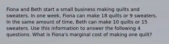 Fiona and Beth start a small business making quilts and sweaters. In one week, Fiona can make 18 quilts or 9 sweaters. In the same amount of time, Beth can make 10 quilts or 15 sweaters. Use this information to answer the following 4 questions. What is Fiona's marginal cost of making one quilt?