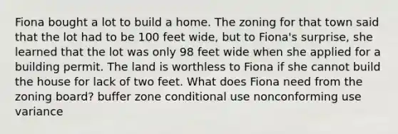 Fiona bought a lot to build a home. The zoning for that town said that the lot had to be 100 feet wide, but to Fiona's surprise, she learned that the lot was only 98 feet wide when she applied for a building permit. The land is worthless to Fiona if she cannot build the house for lack of two feet. What does Fiona need from the zoning board? buffer zone conditional use nonconforming use variance