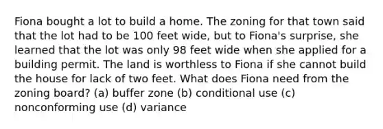 Fiona bought a lot to build a home. The zoning for that town said that the lot had to be 100 feet wide, but to Fiona's surprise, she learned that the lot was only 98 feet wide when she applied for a building permit. The land is worthless to Fiona if she cannot build the house for lack of two feet. What does Fiona need from the zoning board? (a) buffer zone (b) conditional use (c) nonconforming use (d) variance