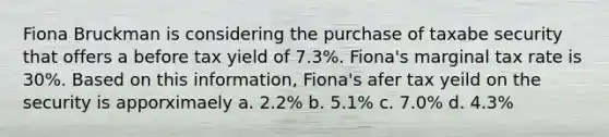 Fiona Bruckman is considering the purchase of taxabe security that offers a before tax yield of 7.3%. Fiona's marginal tax rate is 30%. Based on this information, Fiona's afer tax yeild on the security is apporximaely a. 2.2% b. 5.1% c. 7.0% d. 4.3%