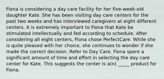 Fiona is considering a <a href='https://www.questionai.com/knowledge/kTKwdA2bAW-day-care' class='anchor-knowledge'>day care</a> facility for her five-week-old daughter Kate. She has been visiting day care centers for the past two weeks and has interviewed caregivers at eight different centers. It is extremely important to Fiona that Kate be stimulated intellectually and fed according to schedule. After considering all eight centers, Fiona chose PerfectCare. While she is quite pleased with her choice, she continues to wonder if she made the correct decision. Refer to Day Care. Fiona spent a significant amount of time and effort in selecting the day care center for Kate. This suggests the center is a(n) _____ product for Fiona.