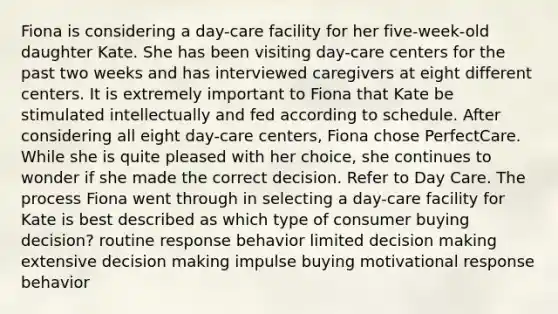 Fiona is considering a day-care facility for her five-week-old daughter Kate. She has been visiting day-care centers for the past two weeks and has interviewed caregivers at eight different centers. It is extremely important to Fiona that Kate be stimulated intellectually and fed according to schedule. After considering all eight day-care centers, Fiona chose PerfectCare. While she is quite pleased with her choice, she continues to wonder if she made the correct decision. Refer to Day Care. The process Fiona went through in selecting a day-care facility for Kate is best described as which type of consumer buying decision? routine response behavior limited decision making extensive decision making impulse buying motivational response behavior