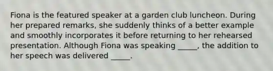 Fiona is the featured speaker at a garden club luncheon. During her prepared remarks, she suddenly thinks of a better example and smoothly incorporates it before returning to her rehearsed presentation. Although Fiona was speaking _____, the addition to her speech was delivered _____.