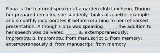 Fiona is the featured speaker at a garden club luncheon. During her prepared remarks, she suddenly thinks of a better example and smoothly incorporates it before returning to her rehearsed presentation. Although Fiona was speaking _____, the addition to her speech was delivered _____. a. extemporaneously; impromptu b. impromptu; from manuscript c. from memory; extemporaneously d. from manuscript; from memory