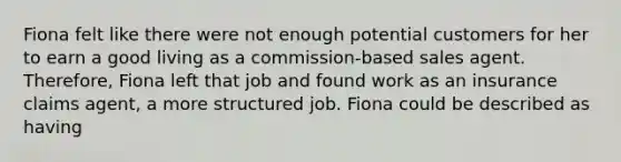 Fiona felt like there were not enough potential customers for her to earn a good living as a commission-based sales agent. Therefore, Fiona left that job and found work as an insurance claims agent, a more structured job. Fiona could be described as having