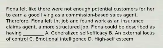 Fiona felt like there were not enough potential customers for her to earn a good living as a commission-based sales agent. Therefore, Fiona left tht job and found work as an insurance claims agent, a more structured job. Fiona could be described as having _________ A. Generalized self-efficacy B. An external locus of control C. Emotional intelligence D. High-self esteem