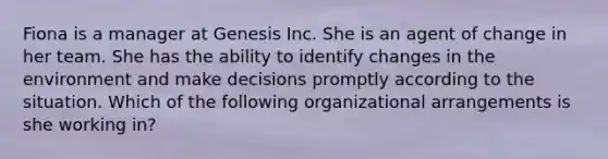 Fiona is a manager at Genesis Inc. She is an agent of change in her team. She has the ability to identify changes in the environment and make decisions promptly according to the situation. Which of the following organizational arrangements is she working in?