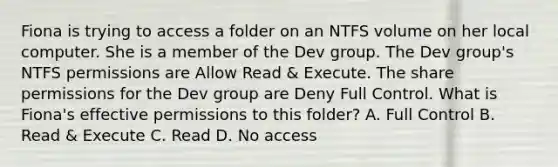 Fiona is trying to access a folder on an NTFS volume on her local computer. She is a member of the Dev group. The Dev group's NTFS permissions are Allow Read & Execute. The share permissions for the Dev group are Deny Full Control. What is Fiona's effective permissions to this folder? A. Full Control B. Read & Execute C. Read D. No access