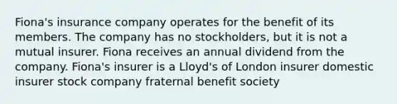 Fiona's insurance company operates for the benefit of its members. The company has no stockholders, but it is not a mutual insurer. Fiona receives an annual dividend from the company. Fiona's insurer is a Lloyd's of London insurer domestic insurer stock company fraternal benefit society