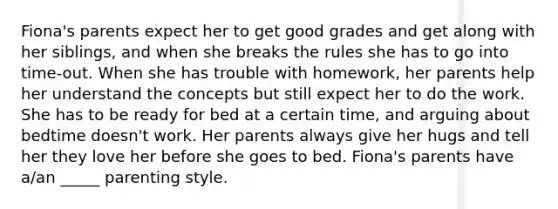 Fiona's parents expect her to get good grades and get along with her siblings, and when she breaks the rules she has to go into time-out. When she has trouble with homework, her parents help her understand the concepts but still expect her to do the work. She has to be ready for bed at a certain time, and arguing about bedtime doesn't work. Her parents always give her hugs and tell her they love her before she goes to bed. Fiona's parents have a/an _____ parenting style.