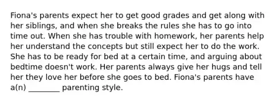 Fiona's parents expect her to get good grades and get along with her siblings, and when she breaks the rules she has to go into time out. When she has trouble with homework, her parents help her understand the concepts but still expect her to do the work. She has to be ready for bed at a certain time, and arguing about bedtime doesn't work. Her parents always give her hugs and tell her they love her before she goes to bed. Fiona's parents have a(n) ________ parenting style.