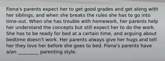 Fiona's parents expect her to get good grades and get along with her siblings, and when she breaks the rules she has to go into time-out. When she has trouble with homework, her parents help her understand the concepts but still expect her to do the work. She has to be ready for bed at a certain time, and arguing about bedtime doesn't work. Her parents always give her hugs and tell her they love her before she goes to bed. Fiona's parents have a/an _________ parenting style.