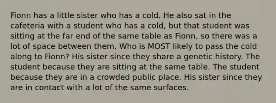 Fionn has a little sister who has a cold. He also sat in the cafeteria with a student who has a cold, but that student was sitting at the far end of the same table as Fionn, so there was a lot of space between them. Who is MOST likely to pass the cold along to Fionn? His sister since they share a genetic history. The student because they are sitting at the same table. The student because they are in a crowded public place. His sister since they are in contact with a lot of the same surfaces.