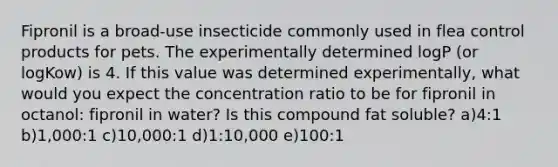 Fipronil is a broad-use insecticide commonly used in flea control products for pets. The experimentally determined logP (or logKow) is 4. If this value was determined experimentally, what would you expect the concentration ratio to be for fipronil in octanol: fipronil in water? Is this compound fat soluble? a)4:1 b)1,000:1 c)10,000:1 d)1:10,000 e)100:1