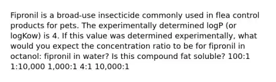 Fipronil is a broad-use insecticide commonly used in flea control products for pets. The experimentally determined logP (or logKow) is 4. If this value was determined experimentally, what would you expect the concentration ratio to be for fipronil in octanol: fipronil in water? Is this compound fat soluble? 100:1 1:10,000 1,000:1 4:1 10,000:1