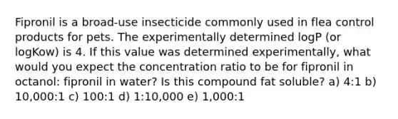 Fipronil is a broad-use insecticide commonly used in flea control products for pets. The experimentally determined logP (or logKow) is 4. If this value was determined experimentally, what would you expect the concentration ratio to be for fipronil in octanol: fipronil in water? Is this compound fat soluble? a) 4:1 b) 10,000:1 c) 100:1 d) 1:10,000 e) 1,000:1