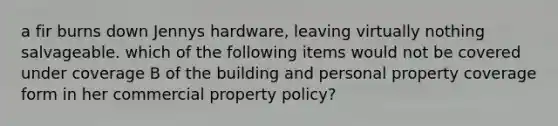 a fir burns down Jennys hardware, leaving virtually nothing salvageable. which of the following items would not be covered under coverage B of the building and personal property coverage form in her commercial property policy?