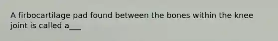 A firbocartilage pad found between the bones within the knee joint is called a___