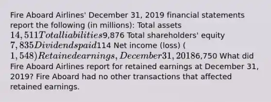 Fire Aboard Airlines' December 31, 2019 financial statements report the following (in millions): Total assets 14,511 Total liabilities9,876 Total shareholders' equity 7,835 Dividends paid114 Net income (loss) (1,548) Retained earnings, December 31, 20186,750 What did Fire Aboard Airlines report for retained earnings at December 31, 2019? Fire Aboard had no other transactions that affected retained earnings.