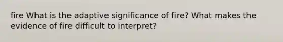fire What is the adaptive significance of fire? What makes the evidence of fire difficult to interpret?