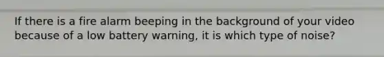 If there is a fire alarm beeping in the background of your video because of a low battery warning, it is which type of noise?