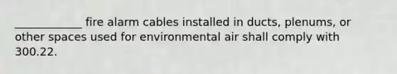 ____________ fire alarm cables installed in ducts, plenums, or other spaces used for environmental air shall comply with 300.22.