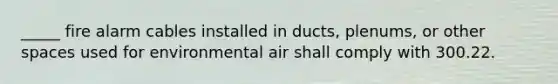 _____ fire alarm cables installed in ducts, plenums, or other spaces used for environmental air shall comply with 300.22.