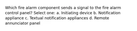 Which fire alarm component sends a signal to the fire alarm control panel? Select one: a. Initiating device b. Notification appliance c. Textual notification appliances d. Remote annunciator panel