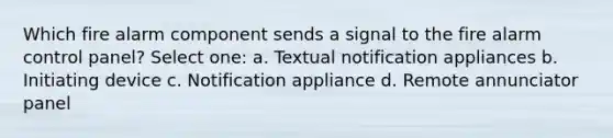 Which fire alarm component sends a signal to the fire alarm control panel? Select one: a. Textual notification appliances b. Initiating device c. Notification appliance d. Remote annunciator panel