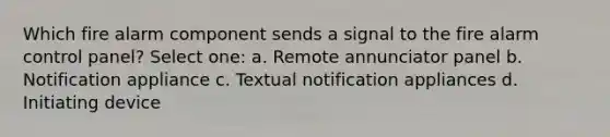 Which fire alarm component sends a signal to the fire alarm control panel? Select one: a. Remote annunciator panel b. Notification appliance c. Textual notification appliances d. Initiating device