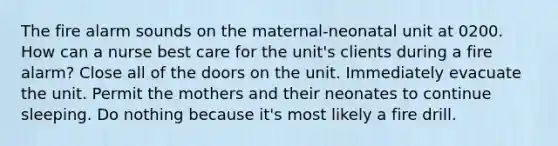 The fire alarm sounds on the maternal-neonatal unit at 0200. How can a nurse best care for the unit's clients during a fire alarm? Close all of the doors on the unit. Immediately evacuate the unit. Permit the mothers and their neonates to continue sleeping. Do nothing because it's most likely a fire drill.