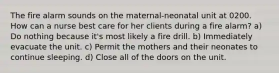 The fire alarm sounds on the maternal-neonatal unit at 0200. How can a nurse best care for her clients during a fire alarm? a) Do nothing because it's most likely a fire drill. b) Immediately evacuate the unit. c) Permit the mothers and their neonates to continue sleeping. d) Close all of the doors on the unit.