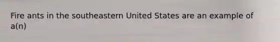 Fire ants in the southeastern United States are an example of a(n)