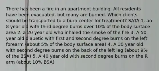 There has been a fire in an apartment building. All residents have been evacuated, but many are burned. Which clients should be transported to a burn center for treatment? SATA 1. an 8 year old with third degree burns over 10% of the body surface area 2. a 20 year old who inhaled the smoke of the fire 3. A 50 year old diabetic with first and second degree burns on the left forearm (about 5% of the body surface area) 4. A 30 year old with second degree burns on the back of the left leg (about 9% of the BSA) 5. A 40 year old with second degree burns on the R arm (about 10% BSA)