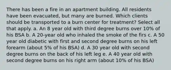 There has been a fire in an apartment building. All residents have been evacuated, but many are burned. Which clients should be transported to a burn center for treatment? Select all that apply. a. An 8 year old with third degree burns over 10% of his BSA b. A 20-year old who inhaled the smoke of the firs c. A 50 year old diabetic with first and second degree burns on his left forearm (about 5% of his BSA) d. A 30 year old with second degree burns on the back of his left leg e. A 40 year old with second degree burns on his right arm (about 10% of his BSA)