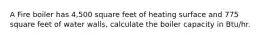 A Fire boiler has 4,500 square feet of heating surface and 775 square feet of water walls, calculate the boiler capacity in Btu/hr.