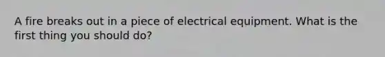 A fire breaks out in a piece of electrical equipment. What is the first thing you should do?