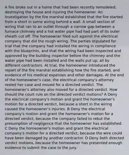 A fire broke out in a home that had been recently remodeled, destroying the house and injuring the homeowner. An investigation by the fire marshal established that the fire started from a short in some wiring behind a wall. A small section of wiring that ran to an outlet through a narrow gap between a furnace chimney and a hot water pipe had had part of its outer sheath cut off. The homeowner filed suit against the electrical company that did the rough wiring. The parties stipulated for trial that the company had installed the wiring in compliance with the blueprints, and that the wiring had been inspected and approved by the building inspector before the chimney and the water pipe had been installed and the walls put up, all by different contractors. At trial, the homeowner introduced the report of the fire marshal establishing how the fire started, and evidence of his medical expenses and other damages. At the end of the homeowner's case, the electrical company's attorney rested her case and moved for a directed verdict. The homeowner's attorney also moved for a directed verdict. How should the court rule on the directed verdict motions? A Deny the electrical company's motion and grant the homeowner's motion for a directed verdict, because a short in the wiring caused the homeowner's injuries. B Deny the electrical company's motion and grant the homeowner's motion for a directed verdict, because the company failed to rebut the presumption of negligence that the homeowner has established. C Deny the homeowner's motion and grant the electrical company's motion for a directed verdict, because the wire could have been damaged by another contractor. D Deny both directed verdict motions, because the homeowner has presented enough evidence to submit the case to the jury.