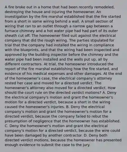 A fire broke out in a home that had been recently remodeled, destroying the house and injuring the homeowner. An investigation by the fire marshal established that the fire started from a short in some wiring behind a wall. A small section of wiring that ran to an outlet through a narrow gap between a furnace chimney and a hot water pipe had had part of its outer sheath cut off. The homeowner filed suit against the electrical company that did the rough wiring. The parties stipulated for trial that the company had installed the wiring in compliance with the blueprints, and that the wiring had been inspected and approved by the building inspector before the chimney and the water pipe had been installed and the walls put up, all by different contractors. At trial, the homeowner introduced the report of the fire marshal establishing how the fire started, and evidence of his medical expenses and other damages. At the end of the homeowner's case, the electrical company's attorney rested her case and moved for a directed verdict. The homeowner's attorney also moved for a directed verdict. How should the court rule on the directed verdict motions? A. Deny the electrical company's motion and grant the homeowner's motion for a directed verdict, because a short in the wiring caused the homeowner's injuries. B. Deny the electrical company's motion and grant the homeowner's motion for a directed verdict, because the company failed to rebut the presumption of negligence that the homeowner has established. C. Deny the homeowner's motion and grant the electrical company's motion for a directed verdict, because the wire could have been damaged by another contractor. D. Deny both directed verdict motions, because the homeowner has presented enough evidence to submit the case to the jury.