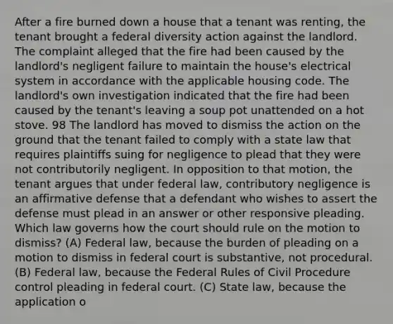 After a fire burned down a house that a tenant was renting, the tenant brought a federal diversity action against the landlord. The complaint alleged that the fire had been caused by the landlord's negligent failure to maintain the house's electrical system in accordance with the applicable housing code. The landlord's own investigation indicated that the fire had been caused by the tenant's leaving a soup pot unattended on a hot stove. 98 The landlord has moved to dismiss the action on the ground that the tenant failed to comply with a state law that requires plaintiffs suing for negligence to plead that they were not contributorily negligent. In opposition to that motion, the tenant argues that under federal law, contributory negligence is an affirmative defense that a defendant who wishes to assert the defense must plead in an answer or other responsive pleading. Which law governs how the court should rule on the motion to dismiss? (A) Federal law, because the burden of pleading on a motion to dismiss in federal court is substantive, not procedural. (B) Federal law, because the Federal Rules of Civil Procedure control pleading in federal court. (C) State law, because the application o