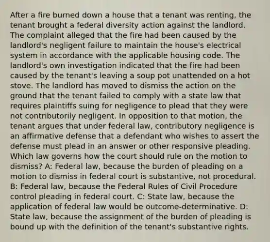 After a fire burned down a house that a tenant was renting, the tenant brought a federal diversity action against the landlord. The complaint alleged that the fire had been caused by the landlord's negligent failure to maintain the house's electrical system in accordance with the applicable housing code. The landlord's own investigation indicated that the fire had been caused by the tenant's leaving a soup pot unattended on a hot stove. The landlord has moved to dismiss the action on the ground that the tenant failed to comply with a state law that requires plaintiffs suing for negligence to plead that they were not contributorily negligent. In opposition to that motion, the tenant argues that under federal law, contributory negligence is an affirmative defense that a defendant who wishes to assert the defense must plead in an answer or other responsive pleading. Which law governs how the court should rule on the motion to dismiss? A: Federal law, because the burden of pleading on a motion to dismiss in federal court is substantive, not procedural. B: Federal law, because the Federal Rules of Civil Procedure control pleading in federal court. C: State law, because the application of federal law would be outcome-determinative. D: State law, because the assignment of the burden of pleading is bound up with the definition of the tenant's substantive rights.