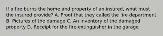 If a fire burns the home and property of an insured, what must the insured provide? A. Proof that they called the fire department B. Pictures of the damage C. An inventory of the damaged property D. Receipt for the fire extinguisher in the garage