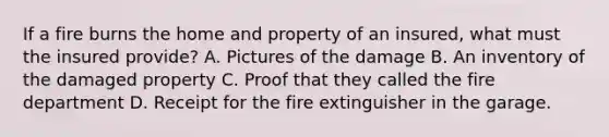 If a fire burns the home and property of an insured, what must the insured provide? A. Pictures of the damage B. An inventory of the damaged property C. Proof that they called the fire department D. Receipt for the fire extinguisher in the garage.