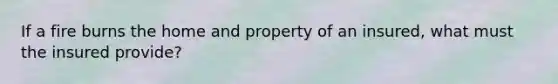 If a fire burns the home and property of an insured, what must the insured provide?