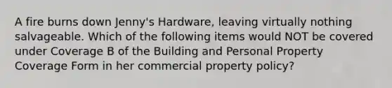 A fire burns down Jenny's Hardware, leaving virtually nothing salvageable. Which of the following items would NOT be covered under Coverage B of the Building and Personal Property Coverage Form in her commercial property policy?