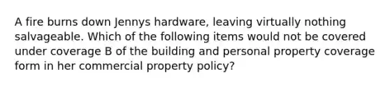 A fire burns down Jennys hardware, leaving virtually nothing salvageable. Which of the following items would not be covered under coverage B of the building and personal property coverage form in her commercial property policy?