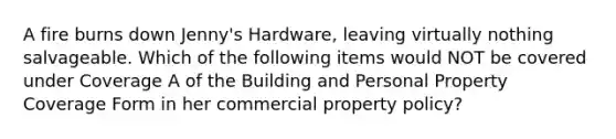 A fire burns down Jenny's Hardware, leaving virtually nothing salvageable. Which of the following items would NOT be covered under Coverage A of the Building and Personal Property Coverage Form in her commercial property policy?