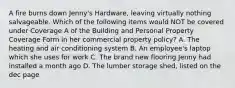 A fire burns down Jenny's Hardware, leaving virtually nothing salvageable. Which of the following items would NOT be covered under Coverage A of the Building and Personal Property Coverage Form in her commercial property policy? A. The heating and air conditioning system B. An employee's laptop which she uses for work C. The brand new flooring Jenny had installed a month ago D. The lumber storage shed, listed on the dec page